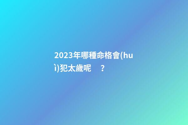 2023年哪種命格會(huì)犯太歲呢？